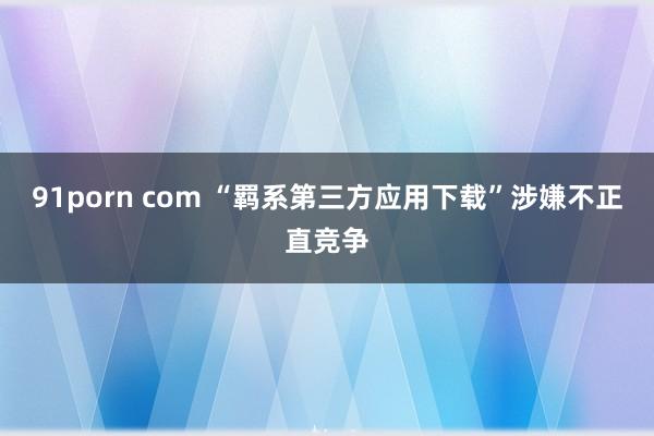 91porn com “羁系第三方应用下载”涉嫌不正直竞争