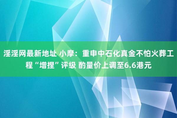 淫淫网最新地址 小摩：重申中石化真金不怕火葬工程“增捏”评级 酌量价上调至6.6港元