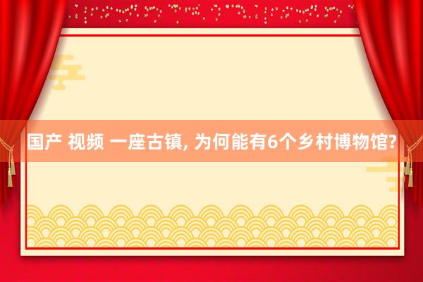 国产 视频 一座古镇， 为何能有6个乡村博物馆?