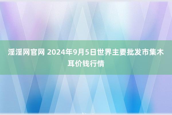 淫淫网官网 2024年9月5日世界主要批发市集木耳价钱行情