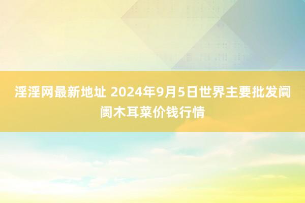 淫淫网最新地址 2024年9月5日世界主要批发阛阓木耳菜价钱行情