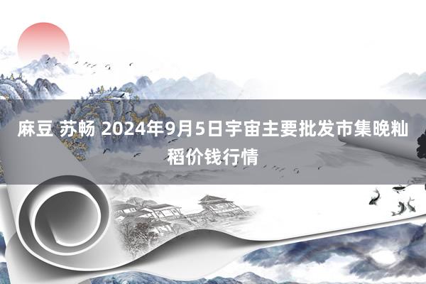 麻豆 苏畅 2024年9月5日宇宙主要批发市集晚籼稻价钱行情