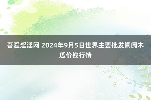 吾爱淫淫网 2024年9月5日世界主要批发阛阓木瓜价钱行情