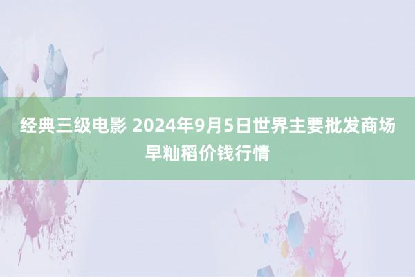 经典三级电影 2024年9月5日世界主要批发商场早籼稻价钱行情