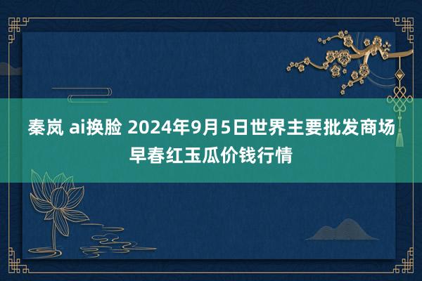 秦岚 ai换脸 2024年9月5日世界主要批发商场早春红玉瓜价钱行情