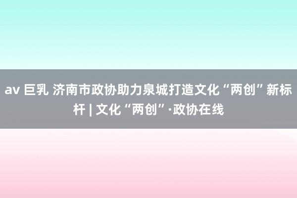 av 巨乳 济南市政协助力泉城打造文化“两创”新标杆 | 文化“两创”·政协在线