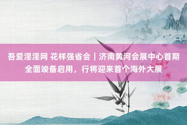 吾爱淫淫网 花样强省会｜济南黄河会展中心首期全面竣备启用，行将迎来首个海外大展