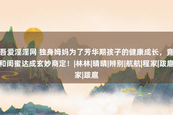 吾爱淫淫网 独身姆妈为了芳华期孩子的健康成长，竟和闺蜜达成玄妙商定！|林林|晴晴|辨别|航航|程家|跋扈