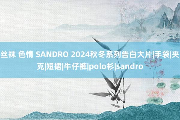 丝袜 色情 SANDRO 2024秋冬系列告白大片|手袋|夹克|短裙|牛仔裤|polo衫|sandro