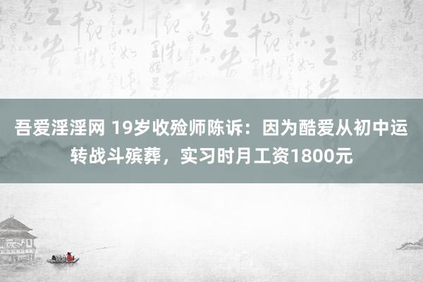 吾爱淫淫网 19岁收殓师陈诉：因为酷爱从初中运转战斗殡葬，实习时月工资1800元