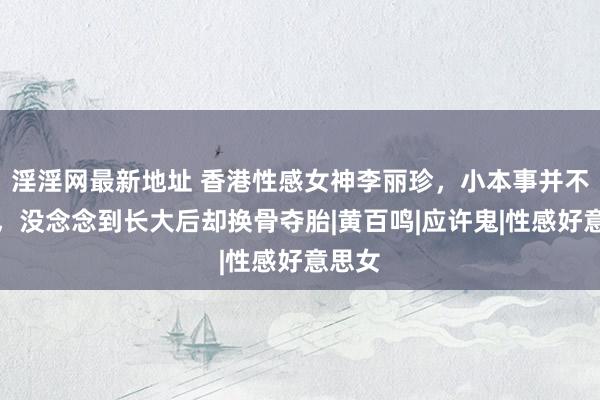 淫淫网最新地址 香港性感女神李丽珍，小本事并不漂亮，没念念到长大后却换骨夺胎|黄百鸣|应许鬼|性感好意思女