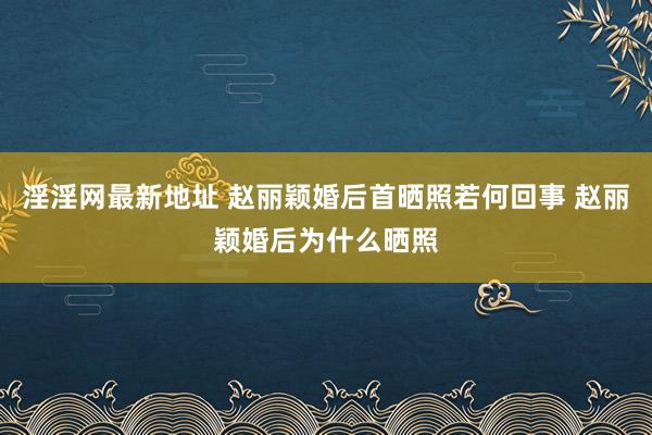 淫淫网最新地址 赵丽颖婚后首晒照若何回事 赵丽颖婚后为什么晒照