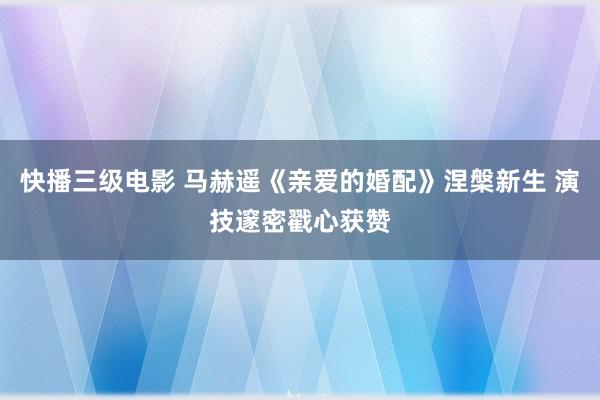 快播三级电影 马赫遥《亲爱的婚配》涅槃新生 演技邃密戳心获赞