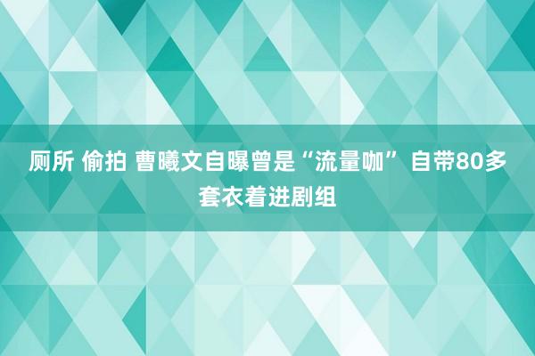 厕所 偷拍 曹曦文自曝曾是“流量咖” 自带80多套衣着进剧组