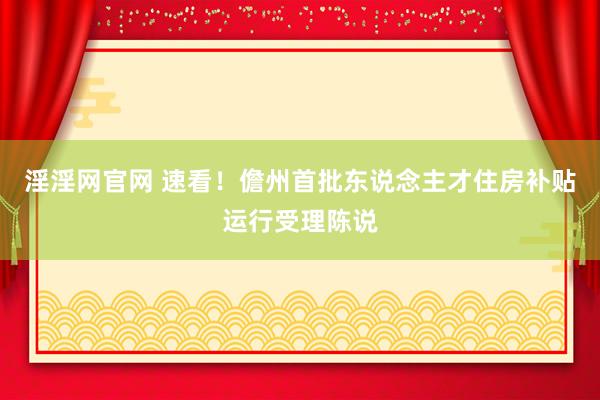 淫淫网官网 速看！儋州首批东说念主才住房补贴运行受理陈说