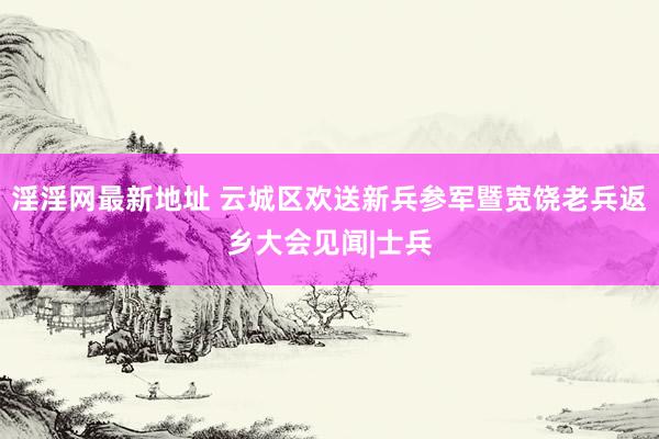 淫淫网最新地址 云城区欢送新兵参军暨宽饶老兵返乡大会见闻|士兵