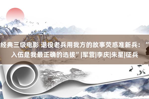 经典三级电影 退役老兵用我方的故事荧惑准新兵：“入伍是我最正确的选拔”|军营|李庆|朱星|征兵