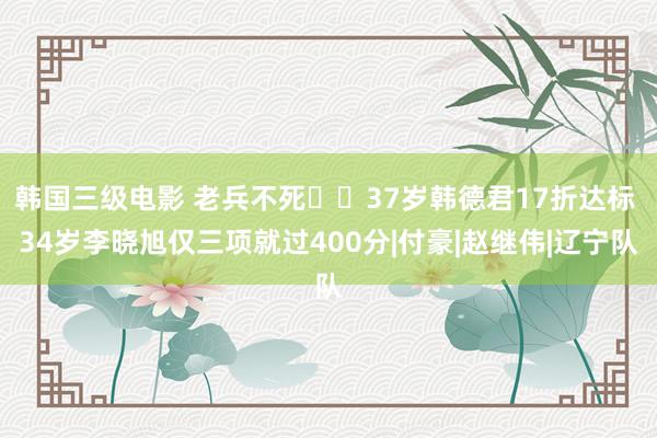 韩国三级电影 老兵不死✊️37岁韩德君17折达标 34岁李晓旭仅三项就过400分|付豪|赵继伟|辽宁队