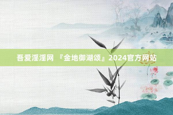 吾爱淫淫网 『金地御湖颂』2024官方网站