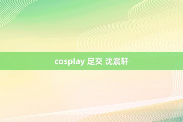 cosplay 足交 沈震轩