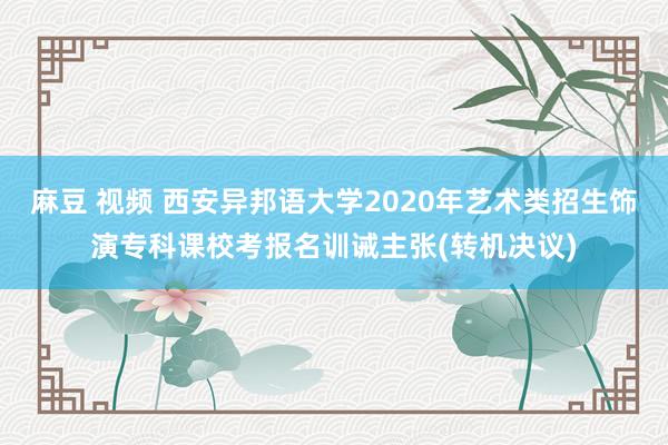 麻豆 视频 西安异邦语大学2020年艺术类招生饰演专科课校考报名训诫主张(转机决议)