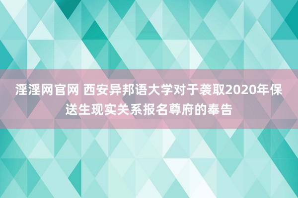 淫淫网官网 西安异邦语大学对于袭取2020年保送生现实关系报名尊府的奉告