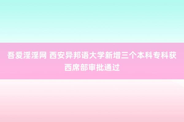 吾爱淫淫网 西安异邦语大学新增三个本科专科获西席部审批通过