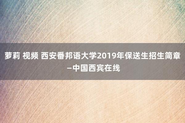 萝莉 视频 西安番邦语大学2019年保送生招生简章 —中国西宾在线