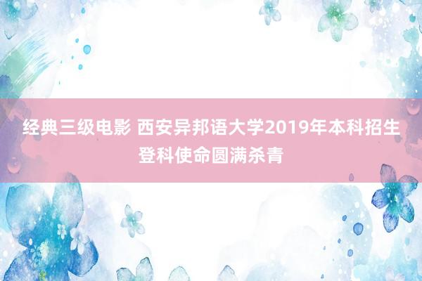 经典三级电影 西安异邦语大学2019年本科招生登科使命圆满杀青