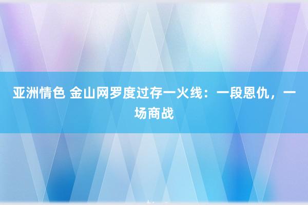 亚洲情色 金山网罗度过存一火线：一段恩仇，一场商战