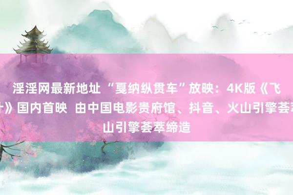 淫淫网最新地址 “戛纳纵贯车”放映：4K版《飞鹰狡计》国内首映  由中国电影贵府馆、抖音、火山引擎荟萃缔造