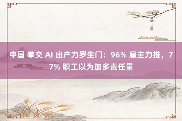 中国 拳交 AI 出产力罗生门：96% 雇主力推，77% 职工以为加多责任量