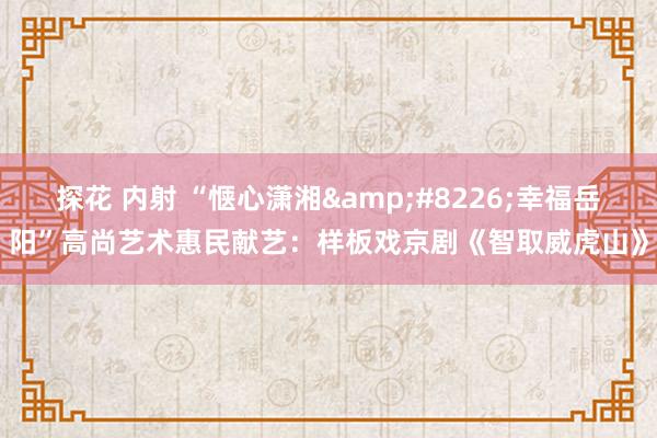 探花 内射 “惬心潇湘&#8226;幸福岳阳”高尚艺术惠民献艺：样板戏京剧《智取威虎山》