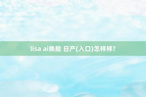 lisa ai换脸 日产(入口)怎样样?