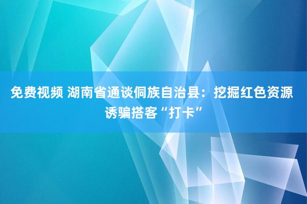 免费视频 湖南省通谈侗族自治县：挖掘红色资源 诱骗搭客“打卡”