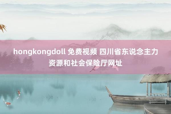 hongkongdoll 免费视频 四川省东说念主力资源和社会保险厅网址